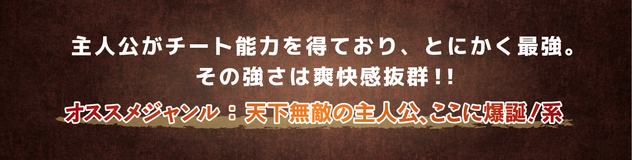 主人公がチート能力を得ており、とにかく最強。その強さは爽快感抜群！！オススメジャンル ： 天下無敵の主人公、ここに爆誕！系