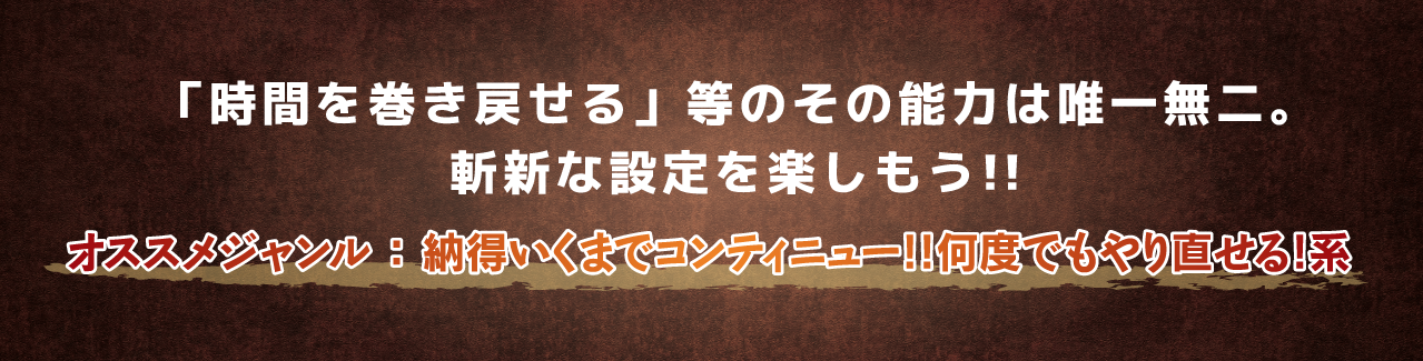「時間を巻き戻せる」等のその能力は唯一無二。斬新な設定を楽しもう!!オススメジャンル ： 納得いくまでコンティニュー!!何度でもやり直せる!系